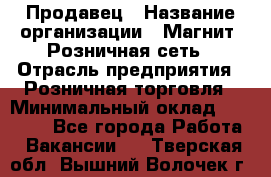 Продавец › Название организации ­ Магнит, Розничная сеть › Отрасль предприятия ­ Розничная торговля › Минимальный оклад ­ 25 000 - Все города Работа » Вакансии   . Тверская обл.,Вышний Волочек г.